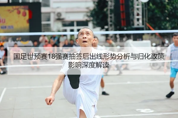 国足世预赛18强赛抽签后出线形势分析与归化政策影响深度解读