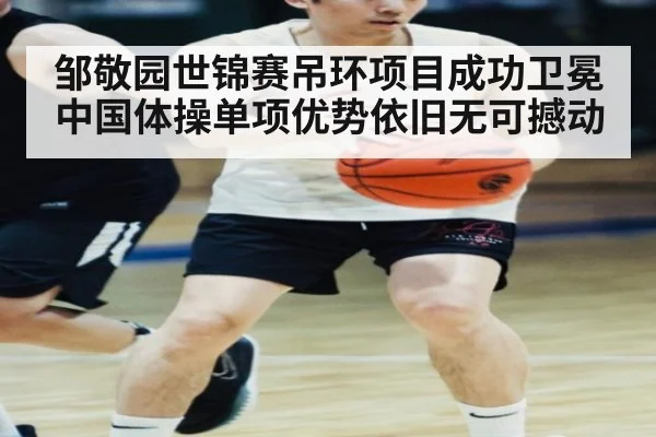 邹敬园世锦赛吊环项目成功卫冕中国体操单项优势依旧无可撼动